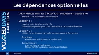 #ApresJava9#ApresJava9 #voxxeddaysLU63
Dépendances utilisées à l’exécution uniquement si présente
Exemple : une implémentation d’un cache
Les dépendances optionnelles
Solution 2 :
Utiliser un service pour découpler consommateur et fournisseur
Fournisseur :
provides xxx with yyy dans le module-info
Consommateur :
uses xxx dans le module-info
Utiliser l’API ServiceLoader pour charger la classe
Solution 1 :
requires static dans le module-info
Utiliser l’introspection pour créer des instances de manière défensive
 