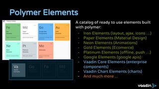 Polymer Elements
A catalog of ready to use elements built
with polymer:
- Iron Elements (layout, ajax, icons …)
- Paper Elements (Material Design)
- Neon Elements (Animations)
- Gold Elements (Ecomerce)
- Platinum Elements (offline, push …)
- Google Elements (google apis)
- Vaadin Core Elements (enterprise
components)
- Vaadin Chart Elements (charts)
- And much more ...
 