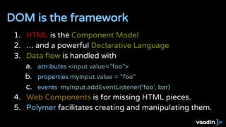1. HTML is the Component Model
2. … and a powerful Declarative Language
3. Data flow is handled with
a. attributes <input value=”foo”>
b. properties myInput.value = “foo”
c. events myInput.addEventListener(‘foo’, bar)
4. Web Components is for missing HTML pieces.
5. Polymer facilitates creating and manipulating them.
DOM is the framework
 