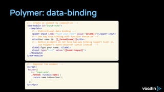 Polymer: data-binding
<!-- Create an element by composition -->
<dom-module id="input-echo">
<template>
<!-- Bidirectional data binding -->
<paper-input label="Type your name" value="{{name}}"></paper-input>
<!-- One way data binding with function execution -->
<div>Your name is: [[_format(name)]]</div>
<!-- Native elements do not have two-way binding support built in,
use Polymer's event-observer syntax instead -->
<label>Type your name: </label>
<input type="text" value="{{name::keyup}}">
</template>
</dom-module>
<!-- Register the element -->
<script>
Polymer({
is: "input-echo",
_format: function(name) {
return name.toUpperCase();
}
});
</script>
 