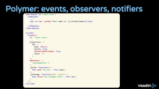 Polymer: events, observers, notifiers<dom-module id="input-echo">
<template>
...
<div on-tap="_onTap">Your name is: [[_format(name)]]</div>
...
</template>
</dom-module>
<script>
Polymer({
is: "input-echo",
...
properties: {
foo: {
type: Object,
notify: true,
reflectToAttribute: true,
value: {}
}
},
observers: [
'_onChange(foo.*)'
],
_onTap: function(e) {
this.set('foo.bar', this.name);
},
_onChange: function(path, object) {
this.fire('foo-changed-event', this.foo);
}
});
</script>
 