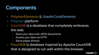 Components
- PolymerElements & VaadinCoreElements
- Polymer platform
- CouchDB is a database that completely embraces
the web.
- Store your data with JSON documents
- Access your data via HTTP
- Serve pages directly
- PouchDB is database inspired by Apache CouchDB
that is designed to run well within the browser.
 
