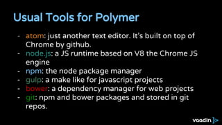 - atom: just another text editor. It’s built on top of
Chrome by github.
- node.js: a JS runtime based on V8 the Chrome JS
engine
- npm: the node package manager
- gulp: a make like for javascript projects
- bower: a dependency manager for web projects
- git: npm and bower packages and stored in git
repos.
Usual Tools for Polymer
 