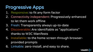 Progressive Apps
1. Responsive: to fit any form factor
2. Connectivity independent: Progressively-enhanced
to let them work offline
3. Fresh: Transparently always up-to-date
4. Discoverable: Are identifiable as “applications”
thanks to W3C Manifests
5. Installable: to the home screen through browser-
provided prompts
6. Linkable: zero-install, and easy to share.
 