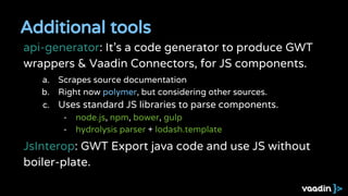 Additional tools
api-generator: It’s a code generator to produce GWT
wrappers & Vaadin Connectors, for JS components.
a. Scrapes source documentation
b. Right now polymer, but considering other sources.
c. Uses standard JS libraries to parse components.
- node.js, npm, bower, gulp
- hydrolysis parser + lodash.template
JsInterop: GWT Export java code and use JS without
boiler-plate.
 