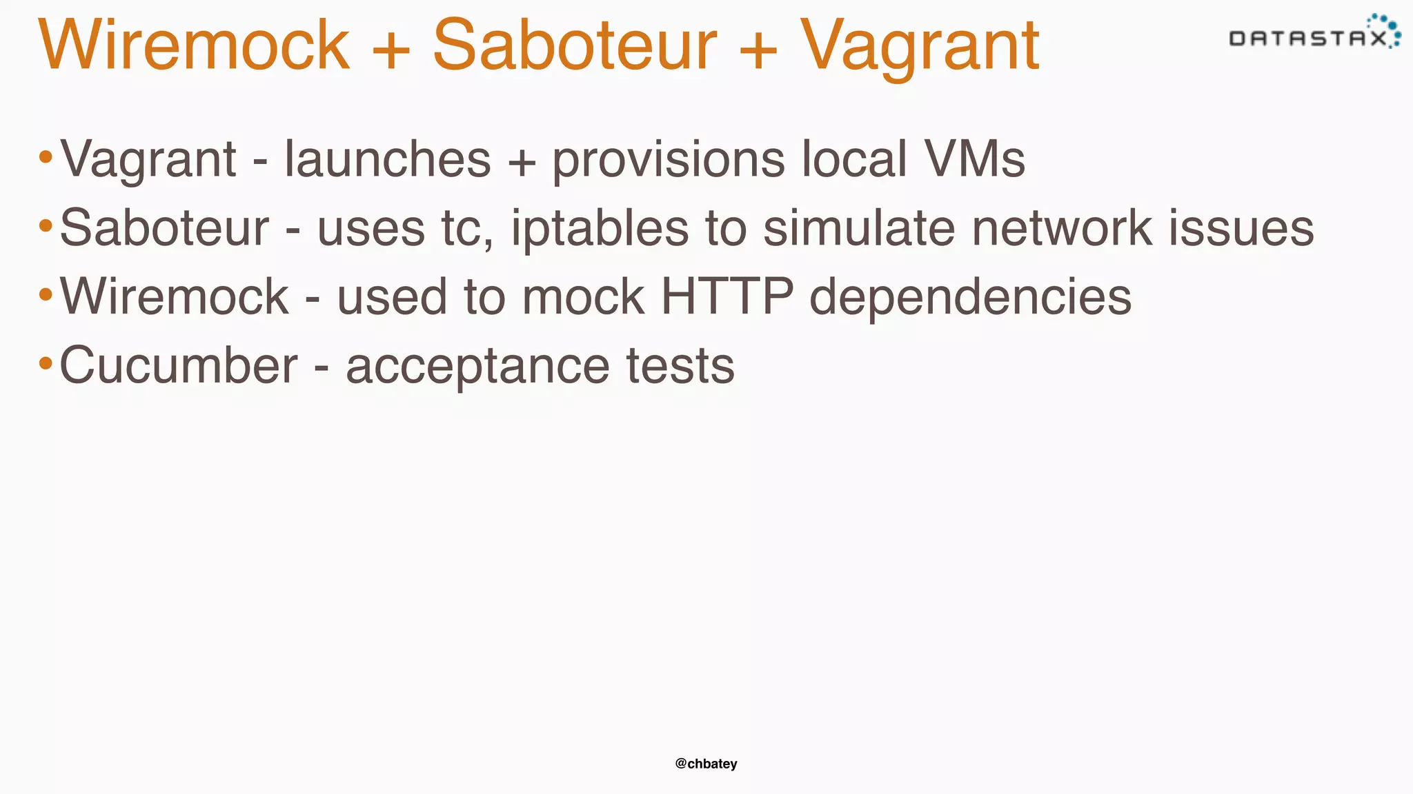 @chbatey
Wiremock + Saboteur + Vagrant
•Vagrant - launches + provisions local VMs
•Saboteur - uses tc, iptables to simulate network issues
•Wiremock - used to mock HTTP dependencies
•Cucumber - acceptance tests
 