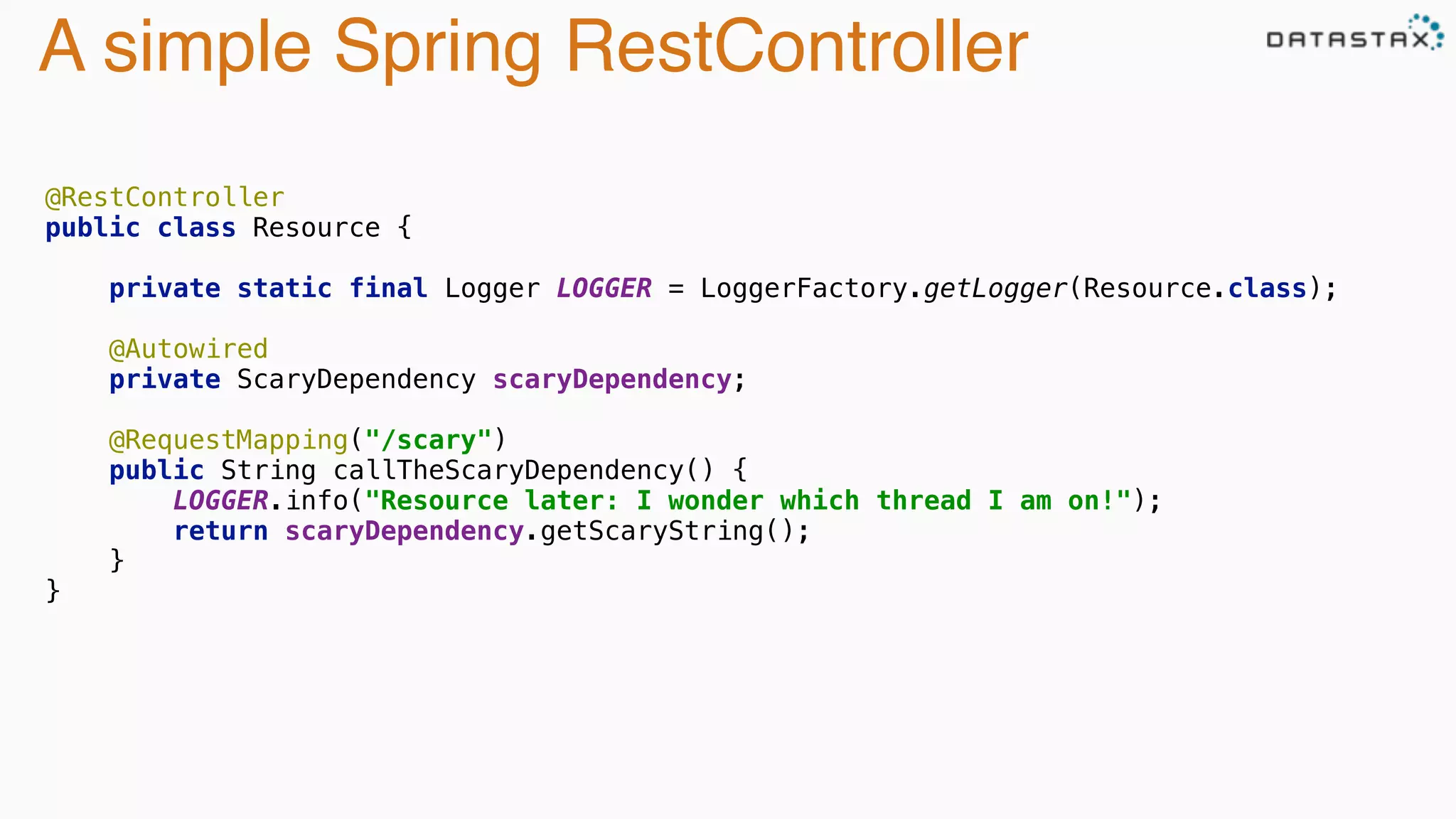 A simple Spring RestController
@RestController 
public class Resource { 
 
private static final Logger LOGGER = LoggerFactory.getLogger(Resource.class); 
 
@Autowired 
private ScaryDependency scaryDependency; 
 
@RequestMapping("/scary") 
public String callTheScaryDependency() { 
LOGGER.info("Resource later: I wonder which thread I am on!"); 
return scaryDependency.getScaryString(); 
} 
}
 