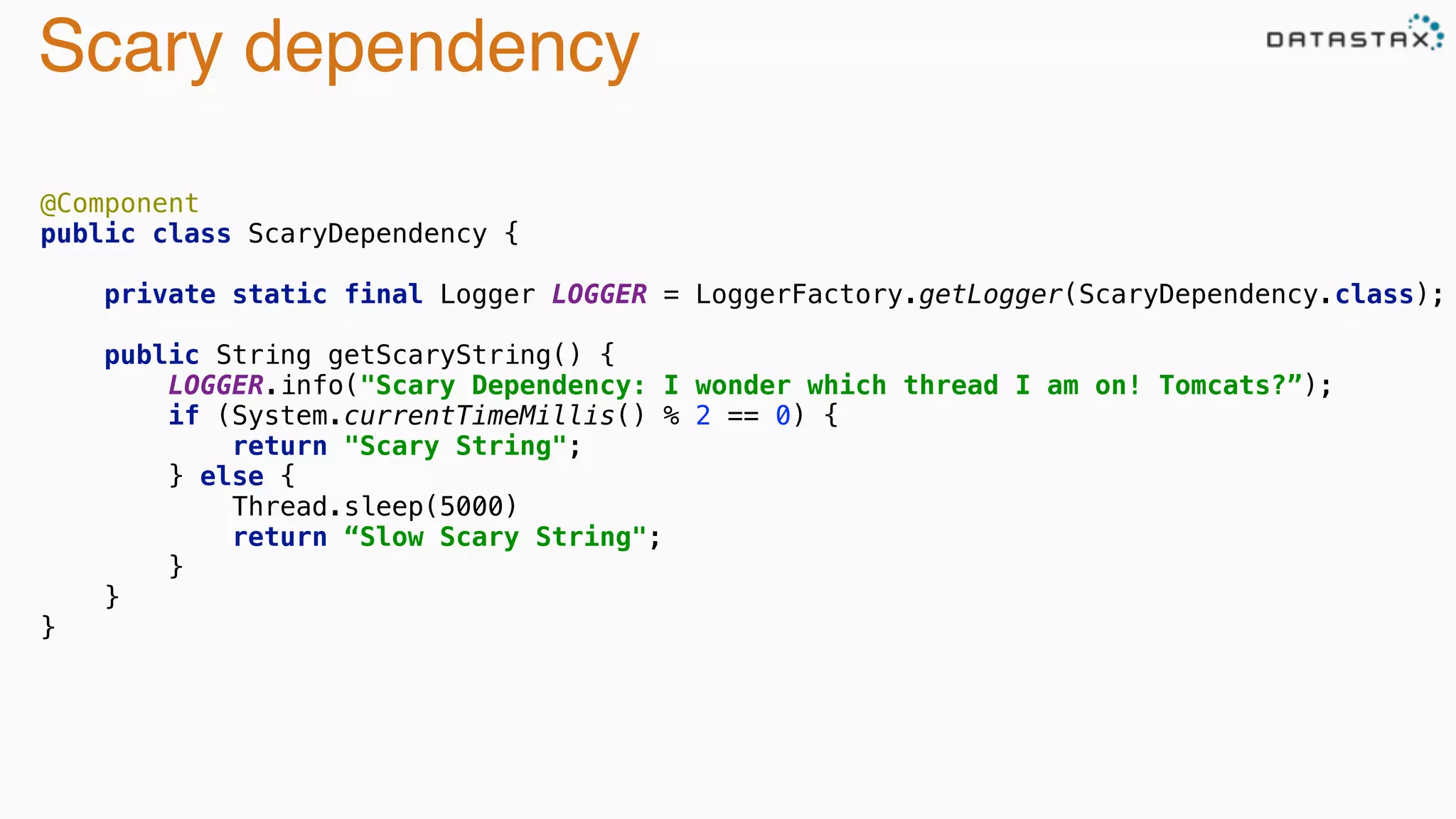 Scary dependency
@Component 
public class ScaryDependency { 
 
private static final Logger LOGGER = LoggerFactory.getLogger(ScaryDependency.class); 
 
public String getScaryString() { 
LOGGER.info("Scary Dependency: I wonder which thread I am on! Tomcats?”); 
if (System.currentTimeMillis() % 2 == 0) { 
return "Scary String"; 
} else {
Thread.sleep(5000) 
return “Slow Scary String"; 
} 
} 
}
 