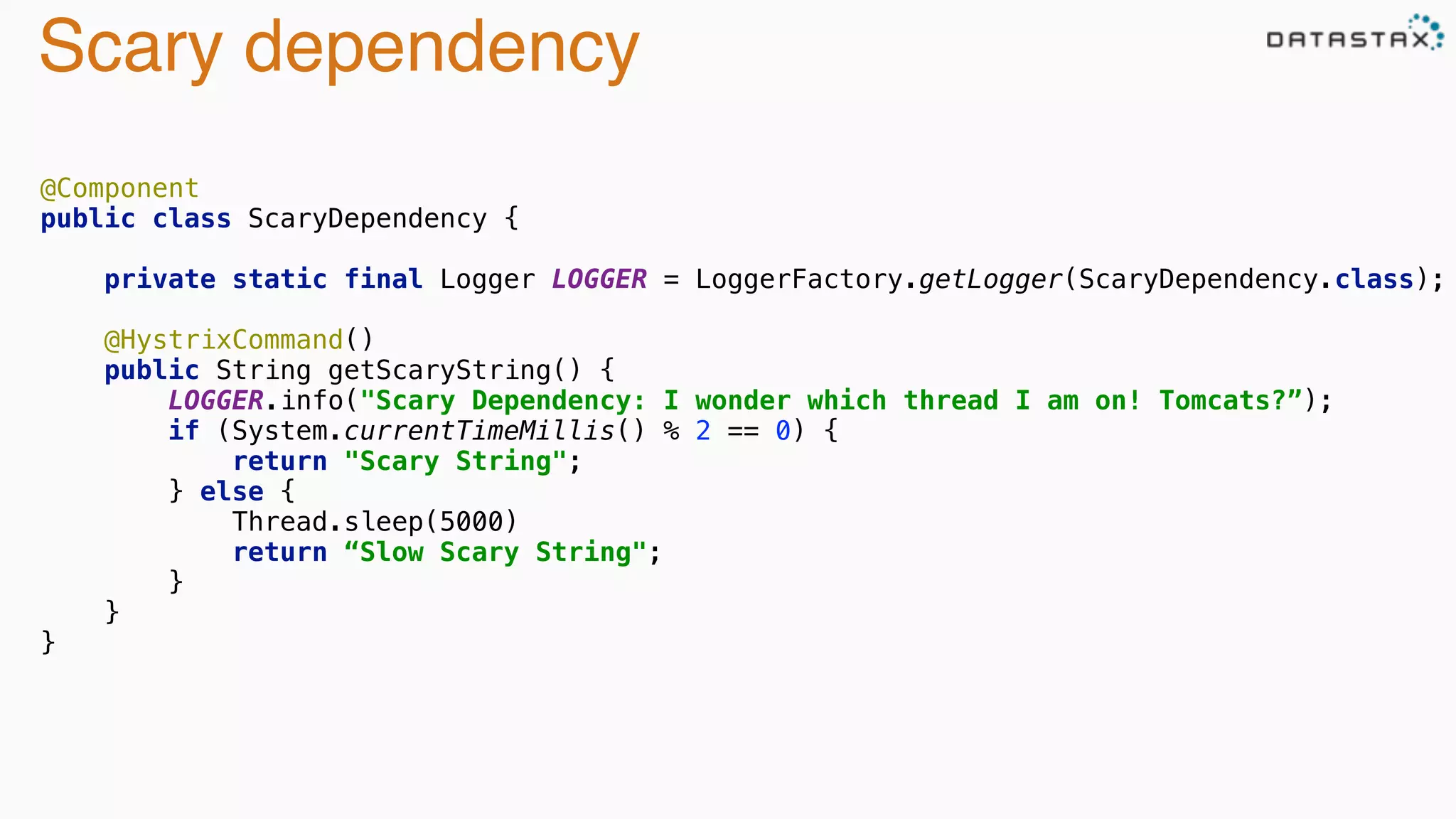Scary dependency
@Component 
public class ScaryDependency { 
 
private static final Logger LOGGER = LoggerFactory.getLogger(ScaryDependency.class); 
 
@HystrixCommand() 
public String getScaryString() { 
LOGGER.info("Scary Dependency: I wonder which thread I am on! Tomcats?”); 
if (System.currentTimeMillis() % 2 == 0) { 
return "Scary String"; 
} else {
Thread.sleep(5000) 
return “Slow Scary String"; 
} 
} 
}
 