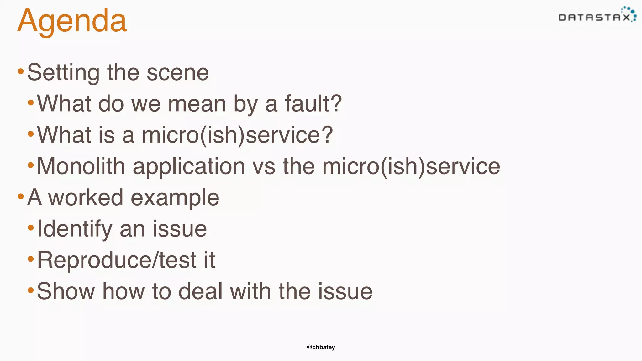 @chbatey
Agenda
•Setting the scene
•What do we mean by a fault?
•What is a micro(ish)service?
•Monolith application vs the micro(ish)service
•A worked example
•Identify an issue
•Reproduce/test it
•Show how to deal with the issue
 