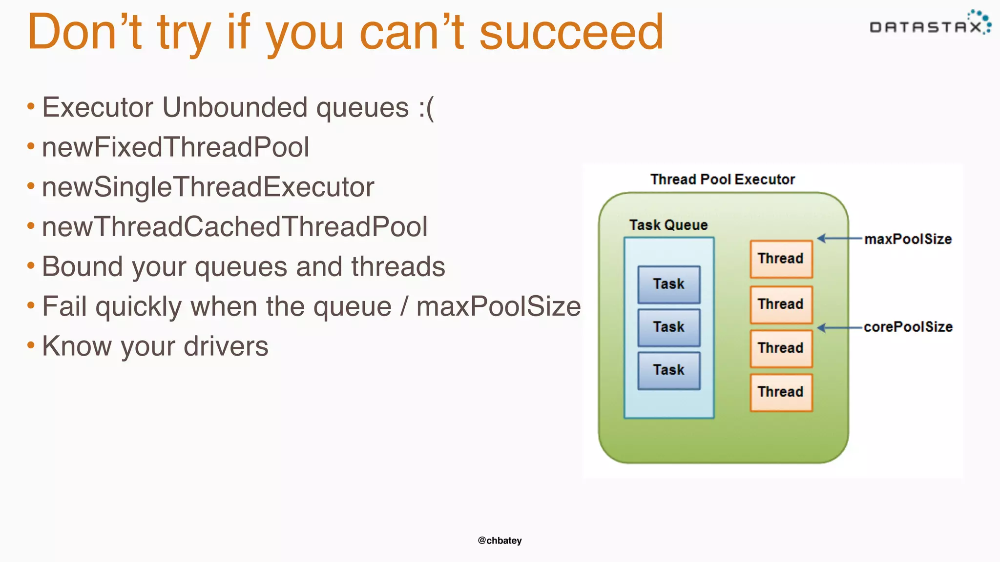 @chbatey
Don’t try if you can’t succeed
• Executor Unbounded queues :(
• newFixedThreadPool
• newSingleThreadExecutor
• newThreadCachedThreadPool
• Bound your queues and threads
• Fail quickly when the queue / maxPoolSize is met
• Know your drivers
 