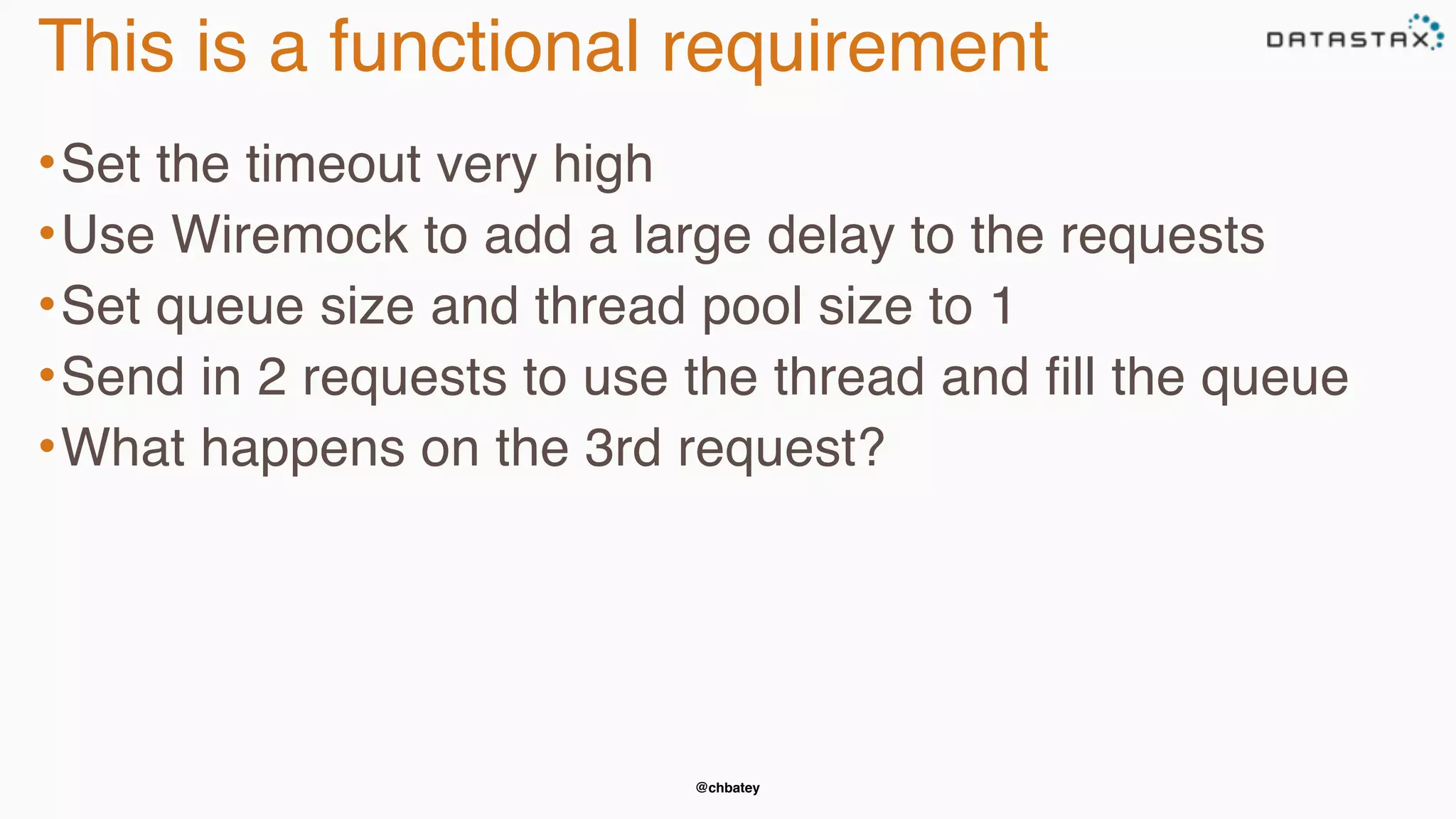 @chbatey
This is a functional requirement
•Set the timeout very high
•Use Wiremock to add a large delay to the requests
•Set queue size and thread pool size to 1
•Send in 2 requests to use the thread and fill the queue
•What happens on the 3rd request?
 
