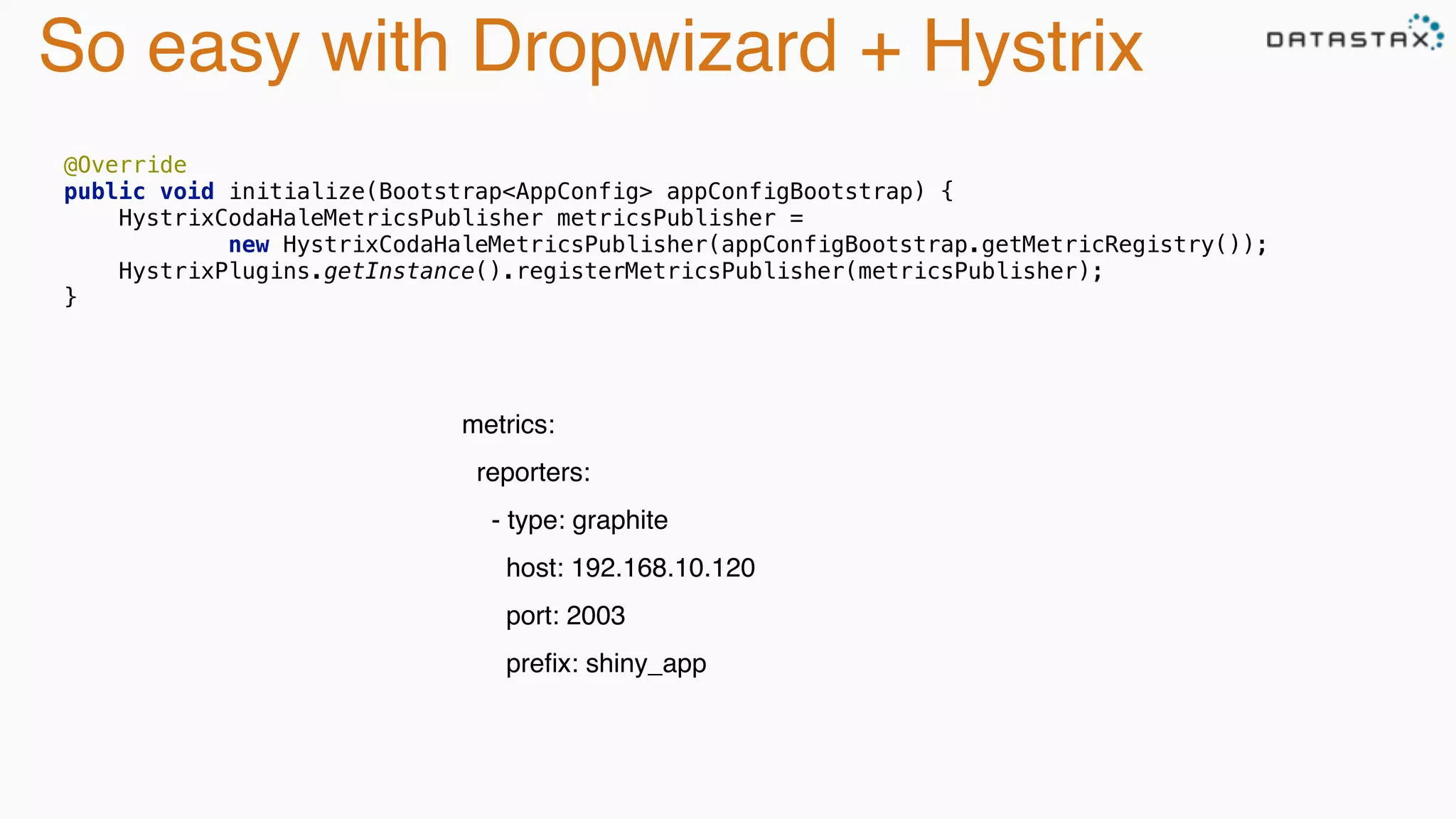So easy with Dropwizard + Hystrix
metrics: 
reporters: 
- type: graphite 
host: 192.168.10.120 
port: 2003 
preﬁx: shiny_app
@Override 
public void initialize(Bootstrap<AppConfig> appConfigBootstrap) { 
HystrixCodaHaleMetricsPublisher metricsPublisher =  
new HystrixCodaHaleMetricsPublisher(appConfigBootstrap.getMetricRegistry()); 
HystrixPlugins.getInstance().registerMetricsPublisher(metricsPublisher); 
}
 