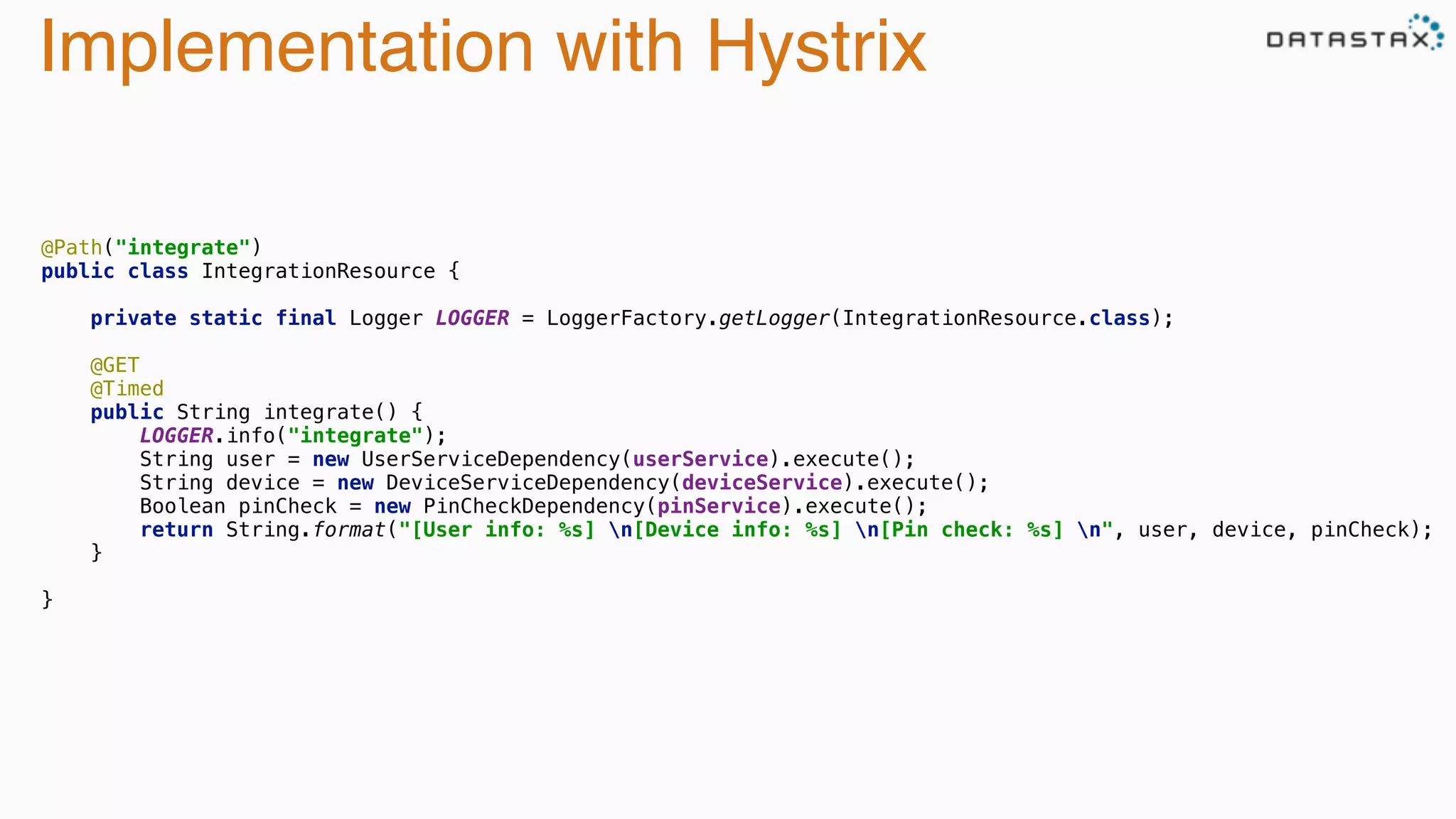 Implementation with Hystrix
 
@Path("integrate") 
public class IntegrationResource { 
 
private static final Logger LOGGER = LoggerFactory.getLogger(IntegrationResource.class); 
 
@GET 
@Timed 
public String integrate() { 
LOGGER.info("integrate"); 
String user = new UserServiceDependency(userService).execute(); 
String device = new DeviceServiceDependency(deviceService).execute(); 
Boolean pinCheck = new PinCheckDependency(pinService).execute(); 
return String.format("[User info: %s] n[Device info: %s] n[Pin check: %s] n", user, device, pinCheck); 
} 
 
}
 