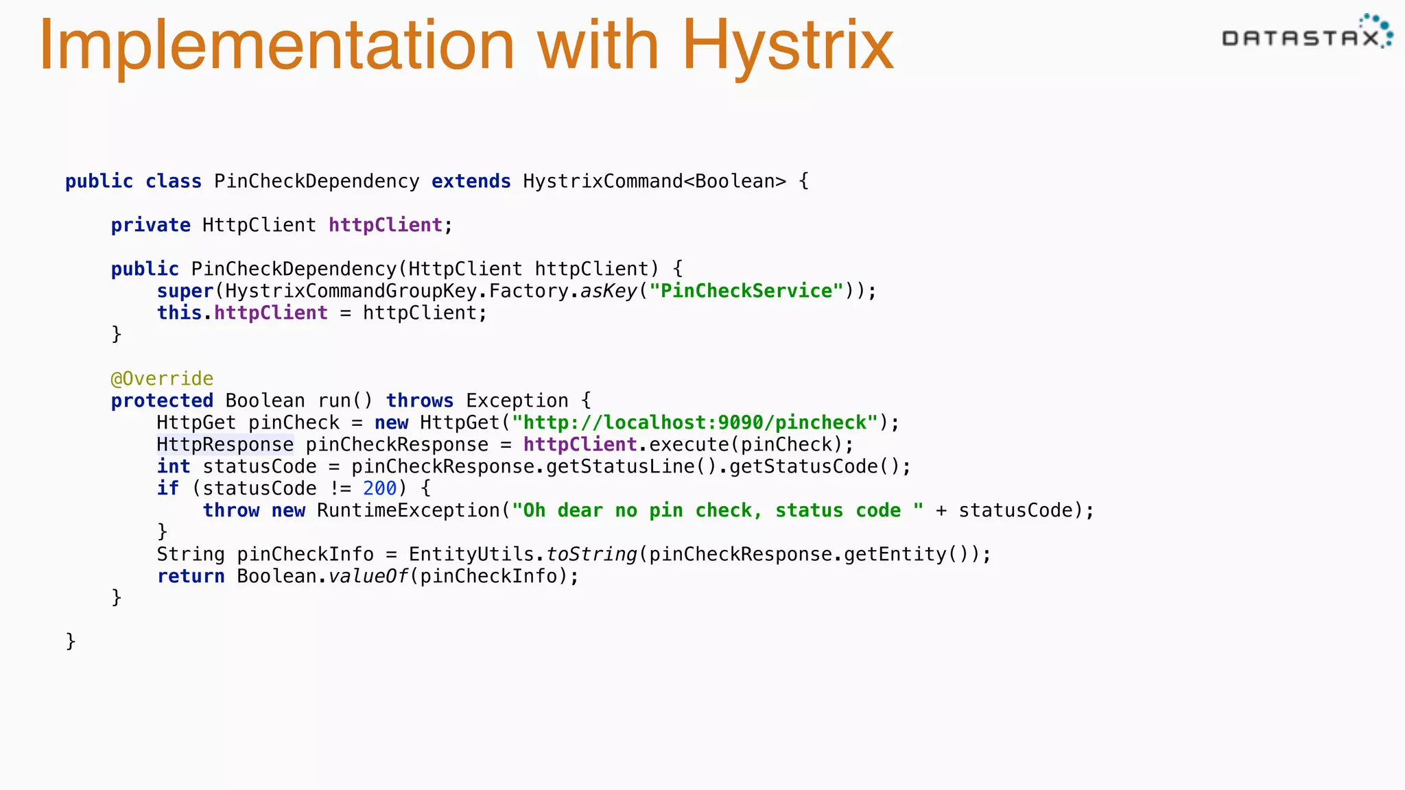 Implementation with Hystrix
 
public class PinCheckDependency extends HystrixCommand<Boolean> { 
 
private HttpClient httpClient; 
 
public PinCheckDependency(HttpClient httpClient) { 
super(HystrixCommandGroupKey.Factory.asKey("PinCheckService")); 
this.httpClient = httpClient; 
} 
 
@Override 
protected Boolean run() throws Exception { 
HttpGet pinCheck = new HttpGet("http://localhost:9090/pincheck"); 
HttpResponse pinCheckResponse = httpClient.execute(pinCheck); 
int statusCode = pinCheckResponse.getStatusLine().getStatusCode(); 
if (statusCode != 200) { 
throw new RuntimeException("Oh dear no pin check, status code " + statusCode); 
} 
String pinCheckInfo = EntityUtils.toString(pinCheckResponse.getEntity()); 
return Boolean.valueOf(pinCheckInfo); 
} 
 
} 
 