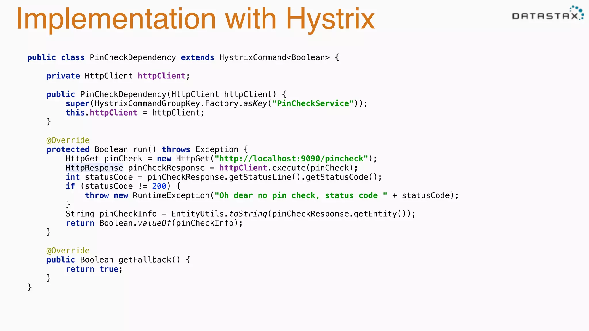Implementation with Hystrix
 
public class PinCheckDependency extends HystrixCommand<Boolean> { 
 
private HttpClient httpClient; 
 
public PinCheckDependency(HttpClient httpClient) { 
super(HystrixCommandGroupKey.Factory.asKey("PinCheckService")); 
this.httpClient = httpClient; 
} 
 
@Override 
protected Boolean run() throws Exception { 
HttpGet pinCheck = new HttpGet("http://localhost:9090/pincheck"); 
HttpResponse pinCheckResponse = httpClient.execute(pinCheck); 
int statusCode = pinCheckResponse.getStatusLine().getStatusCode(); 
if (statusCode != 200) { 
throw new RuntimeException("Oh dear no pin check, status code " + statusCode); 
} 
String pinCheckInfo = EntityUtils.toString(pinCheckResponse.getEntity()); 
return Boolean.valueOf(pinCheckInfo); 
} 
 
@Override 
public Boolean getFallback() { 
return true; 
} 
} 
 