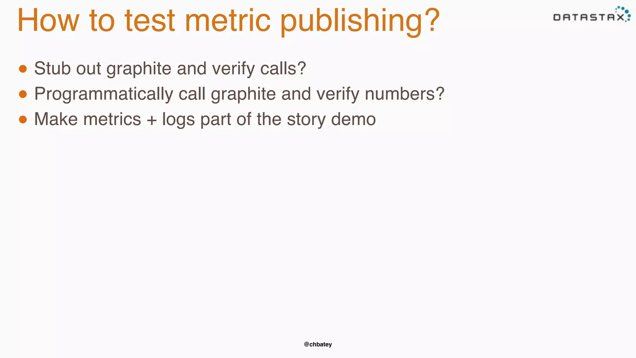@chbatey
How to test metric publishing?
● Stub out graphite and verify calls?
● Programmatically call graphite and verify numbers?
● Make metrics + logs part of the story demo
 