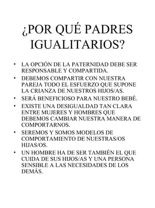 ¿POR QUÉ PADRES IGUALITARIOS? LA OPCIÓN DE LA PATERNIDAD DEBE SER RESPONSABLE Y COMPARTIDA. DEBEMOS COMPARTIR CON NUESTRA PAREJA TODO EL ESFUERZO QUE SUPONE LA CRIANZA DE NUESTROS HIJOS/AS. SERÁ BENEFICIOSO PARA NUESTRO BEBÉ.  EXISTE UNA DESIGUALDAD TAN CLARA ENTRE MUJERES Y HOMBRES QUE DEBEMOS CAMBIAR NUESTRA MANERA DE COMPORTARNOS. SEREMOS Y SOMOS MODELOS DE COMPORTAMIENTO DE NUESTRAS/OS HIJAS/OS. UN HOMBRE HA DE SER TAMBIÉN EL QUE CUIDA DE SUS HIJOS/AS Y UNA PERSONA SENSIBLE A LAS NECESIDADES DE LOS DEMÁS. 