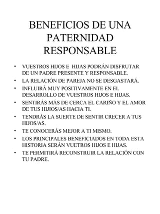 BENEFICIOS DE UNA PATERNIDAD RESPONSABLE VUESTROS HIJOS E  HIJAS PODRÁN DISFRUTAR DE UN PADRE PRESENTE Y RESPONSABLE. LA RELACIÓN DE PAREJA NO SE DESGASTARÁ. INFLUIRÁ MUY POSITIVAMENTE EN EL DESARROLLO DE VUESTROS HIJOS E HIJAS. SENTIRÁS MÁS DE CERCA EL CARIÑO Y EL AMOR DE TUS HIJIOS/AS HACIA TI. TENDRÁS LA SUERTE DE SENTIR CRECER A TUS HIJOS/AS. TE CONOCERÁS MEJOR A TI MISMO.  LOS PRINCIPALES BENEFICIADOS EN TODA ESTA HISTORIA SERÁN VUETROS HIJOS E HIJAS. TE PERMITIRÁ RECONSTRUIR LA RELACIÓN CON TU PADRE. 