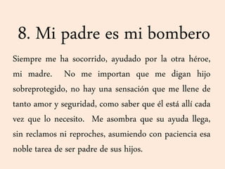 8. Mi padre es mi bombero
Siempre me ha socorrido, ayudado por la otra héroe,
mi madre. No me importan que me digan hijo
sobreprotegido, no hay una sensación que me llene de
tanto amor y seguridad, como saber que él está allí cada
vez que lo necesito. Me asombra que su ayuda llega,
sin reclamos ni reproches, asumiendo con paciencia esa
noble tarea de ser padre de sus hijos.
 