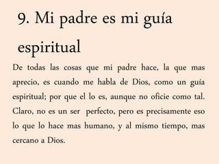 9. Mi padre es mi guía
espiritual
De todas las cosas que mi padre hace, la que mas
aprecio, es cuando me habla de Dios, como un guía
espiritual; por que el lo es, aunque no oficie como tal.
Claro, no es un ser perfecto, pero es precisamente eso
lo que lo hace mas humano, y al mismo tiempo, mas
cercano a Dios.
 