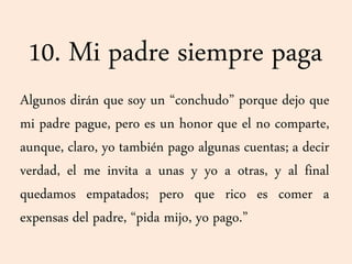 10. Mi padre siempre paga
Algunos dirán que soy un “conchudo” porque dejo que
mi padre pague, pero es un honor que el no comparte,
aunque, claro, yo también pago algunas cuentas; a decir
verdad, el me invita a unas y yo a otras, y al final
quedamos empatados; pero que rico es comer a
expensas del padre, “pida mijo, yo pago.”
 