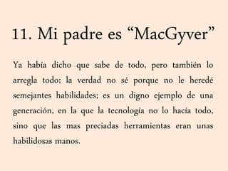 11. Mi padre es “MacGyver”
Ya había dicho que sabe de todo, pero también lo
arregla todo; la verdad no sé porque no le heredé
semejantes habilidades; es un digno ejemplo de una
generación, en la que la tecnología no lo hacía todo,
sino que las mas preciadas herramientas eran unas
habilidosas manos.
 