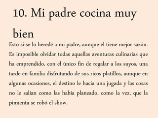 10. Mi padre cocina muy
bienEsto si se lo heredé a mi padre, aunque el tiene mejor sazón.
Es imposible olvidar todas aquellas aventuras culinarias que
ha emprendido, con el único fin de regalar a los suyos, una
tarde en familia disfrutando de sus ricos platillos, aunque en
algunas ocasiones, el destino le hacia una jugada y las cosas
no le salían como las había planeado, como la vez, que la
pimienta se robó el show.
 