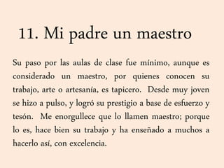 11. Mi padre un maestro
Su paso por las aulas de clase fue mínimo, aunque es
considerado un maestro, por quienes conocen su
trabajo, arte o artesanía, es tapicero. Desde muy joven
se hizo a pulso, y logró su prestigio a base de esfuerzo y
tesón. Me enorgullece que lo llamen maestro; porque
lo es, hace bien su trabajo y ha enseñado a muchos a
hacerlo así, con excelencia.
 