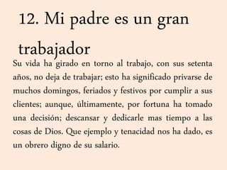 12. Mi padre es un gran
trabajadorSu vida ha girado en torno al trabajo, con sus setenta
años, no deja de trabajar; esto ha significado privarse de
muchos domingos, feriados y festivos por cumplir a sus
clientes; aunque, últimamente, por fortuna ha tomado
una decisión; descansar y dedicarle mas tiempo a las
cosas de Dios. Que ejemplo y tenacidad nos ha dado, es
un obrero digno de su salario.
 