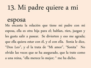 13. Mi padre quiere a mi
esposaMe encanta la relación que tiene mi padre con mi
esposa, ella es otra hija para el; hablan, ríen, juegan y
les gusta salir a pasear. Se divierten y eso me agrada;
que ella quiera estar con él, y el con ella. Sonia le dice,
“Don Leo”, y el la trata de “Mi amor”, “Sonita” No
olvido las veces que se ha asegurado, que la trate como
a una reina, “ella merece lo mejor; “ me ha dicho.
 