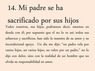 14. Mi padre se ha
sacrificado por sus hijosTodos nosotros, sus hijos, podríamos decir, estamos en
deuda con él; por supuesto que el no lo ve así; todos sus
esfuerzos y sacrificios, han sido la muestra de su amor y su
incondicional apoyo. Un día me dijo: “un padre vela por
varios hijos, así varios hijos, no velen por un padre,” no lo
dijo con dolor, sino con la realidad de un hombre que no
olvida su responsabilidad en amor.
 