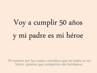 Voy a cumplir 50 años
y mi padre es mi héroe
50 razones por las cuales considero que mi padre es mi
héroe, opinión que comparten mis hermanos.
 