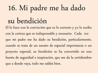 16. Mi padre me ha dado
su bendiciónEl lo hace con la convicción que es lo correcto y yo lo recibo
con la certeza que es indispensable y necesario. Cada vez
que mi padre me ha dado su bendición, particularmente,
cuando se trata de un asunto de especial importancia o un
proyecto especial, su bendición se ha convertido en una
fuente de seguridad e inspiración, que me da la certidumbre
que a donde vaya, todo me saldrá bien.
 