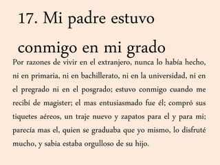 17. Mi padre estuvo
conmigo en mi gradoPor razones de vivir en el extranjero, nunca lo había hecho,
ni en primaria, ni en bachillerato, ni en la universidad, ni en
el pregrado ni en el posgrado; estuvo conmigo cuando me
recibí de magister; el mas entusiasmado fue él; compró sus
tiquetes aéreos, un traje nuevo y zapatos para el y para mi;
parecía mas el, quien se graduaba que yo mismo, lo disfruté
mucho, y sabia estaba orgulloso de su hijo.
 