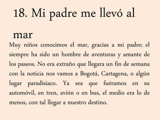18. Mi padre me llevó al
marMuy niños conocimos el mar, gracias a mi padre; el
siempre ha sido un hombre de aventuras y amante de
los paseos. No era extraño que llegara un fin de semana
con la noticia nos vamos a Bogotá, Cartagena, o algún
lugar paradisiaco. Ya sea que fuéramos en su
automóvil, en tren, avión o en bus, el medio era lo de
menos, con tal llegar a nuestro destino.
 