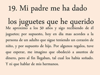 19. Mi padre me ha dado
los juguetes que he queridoMe aproximo a los 50 años y sigo recibiendo de él
juguetes; por supuesto, hoy en día mas acordes a la
persona de un adulto que sigue teniendo un corazón de
niño, y por supuesto de hijo. Por algunos regalos, tuve
que esperar, me imagino que obedeció a asuntos de
dinero, pero al fin llegaban, tal cual los había soñado.
Y ni que hablar de mis hermanos.
 