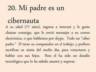 20. Mi padre es un
cibernautaA su edad (77 años), ingresa a internet y le gusta
chatear conmigo, que le envié mensajes a su correo
electrónico, o que hablemos por skype. Todo un “ciber
padre.” El tiene su computador en el trabajo, y prefiere
sacrificar su siesta del medio día, para conectarse y
hablar con sus hijos. Para el ha sido un desafió
tecnológico que lo ha sabido asumir y superar.
 