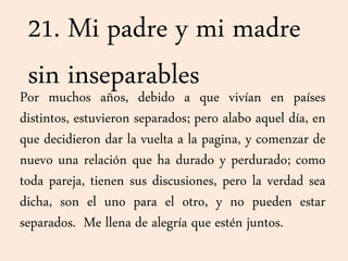 21. Mi padre y mi madre
sin inseparablesPor muchos años, debido a que vivían en países
distintos, estuvieron separados; pero alabo aquel día, en
que decidieron dar la vuelta a la pagina, y comenzar de
nuevo una relación que ha durado y perdurado; como
toda pareja, tienen sus discusiones, pero la verdad sea
dicha, son el uno para el otro, y no pueden estar
separados. Me llena de alegría que estén juntos.
 