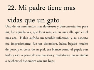 22. Mi padre tiene mas
vidas que un gatoUno de los momentos mas dolorosos y desconcertantes para
mi, fue aquella vez, que lo vi mas, en las mas allá, que en el
mas acá. Había sufrido un terrible infección, y su aspecto
era impresionante; fue un diciembre, había bajado mucho
de peso, y el color de su piel, era blanco como el papel; con
todo y eso, a pesar de sus nauseas y malestares, no se rindió
a celebrar el diciembre con sus hijos.
 