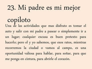 23. Mi padre es mi mejor
copilotoUna de las actividades que mas disfruto es tomar el
auto y salir con mi padre a pasear o simplemente ir a
un lugar; cualquier excusa es buen pretexto para
hacerlo; pero el y yo sabemos, que esos ratos, mientras
recorremos la ciudad o vamos al campo, es una
oportunidad valiosa para hablar, para soñar, para que
me ponga en cintura, para abrirle el corazón.
 