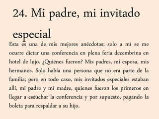 24. Mi padre, mi invitado
especialEsta es una de mis mejores anécdotas; solo a mí se me
ocurre dictar una conferencia en plena feria decembrina en
hotel de lujo. ¿Quiénes fueron? Mis padres, mi esposa, mis
hermanos. Solo había una persona que no era parte de la
familia; pero en todo caso, mis invitados especiales estaban
allí, mi padre y mi madre, quienes fueron los primeros en
llegar a escuchar la conferencia y por supuesto, pagando la
boleta para respaldar a su hijo.
 