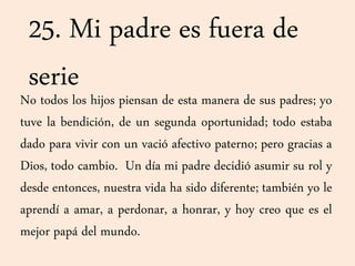 25. Mi padre es fuera de
serieNo todos los hijos piensan de esta manera de sus padres; yo
tuve la bendición, de un segunda oportunidad; todo estaba
dado para vivir con un vació afectivo paterno; pero gracias a
Dios, todo cambio. Un día mi padre decidió asumir su rol y
desde entonces, nuestra vida ha sido diferente; también yo le
aprendí a amar, a perdonar, a honrar, y hoy creo que es el
mejor papá del mundo.
 