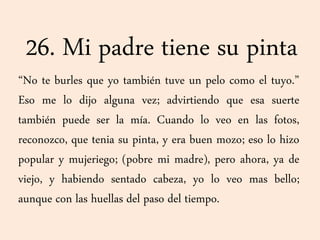 26. Mi padre tiene su pinta
“No te burles que yo también tuve un pelo como el tuyo.”
Eso me lo dijo alguna vez; advirtiendo que esa suerte
también puede ser la mía. Cuando lo veo en las fotos,
reconozco, que tenia su pinta, y era buen mozo; eso lo hizo
popular y mujeriego; (pobre mi madre), pero ahora, ya de
viejo, y habiendo sentado cabeza, yo lo veo mas bello;
aunque con las huellas del paso del tiempo.
 