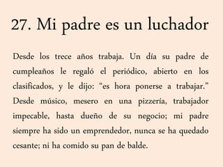 27. Mi padre es un luchador
Desde los trece años trabaja. Un día su padre de
cumpleaños le regaló el periódico, abierto en los
clasificados, y le dijo: “es hora ponerse a trabajar.”
Desde músico, mesero en una pizzería, trabajador
impecable, hasta dueño de su negocio; mi padre
siempre ha sido un emprendedor, nunca se ha quedado
cesante; ni ha comido su pan de balde.
 