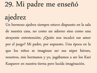 29. Mi padre me enseñó
ajedrez
Un hermoso ajedrez siempre estuvo dispuesto en la sala
de nuestra casa, no como un adorno sino como una
atrayente entretención; ¿Quién nos inculcó ese amor
por el juego? Mi padre, por supuesto. Una época en la
que los niños se imaginan ser sus súper héroes,
nosotros, mis hermanos y yo, jugábamos a ser los Kari
Kasparov en nuestra tierna pero lucida imaginación.
 