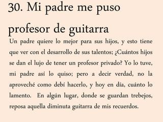 30. Mi padre me puso
profesor de guitarra
Un padre quiere lo mejor para sus hijos, y esto tiene
que ver con el desarrollo de sus talentos; ¿Cuántos hijos
se dan el lujo de tener un profesor privado? Yo lo tuve,
mi padre así lo quiso; pero a decir verdad, no la
aproveché como debí hacerlo, y hoy en día, cuánto lo
lamento. En algún lugar, donde se guardan trebejos,
reposa aquella diminuta guitarra de mis recuerdos.
 