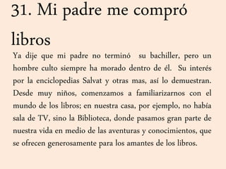 31. Mi padre me compró
libros
Ya dije que mi padre no terminó su bachiller, pero un
hombre culto siempre ha morado dentro de él. Su interés
por la enciclopedias Salvat y otras mas, así lo demuestran.
Desde muy niños, comenzamos a familiarizarnos con el
mundo de los libros; en nuestra casa, por ejemplo, no había
sala de TV, sino la Biblioteca, donde pasamos gran parte de
nuestra vida en medio de las aventuras y conocimientos, que
se ofrecen generosamente para los amantes de los libros.
 