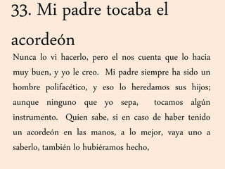 33. Mi padre tocaba el
acordeón
Nunca lo vi hacerlo, pero el nos cuenta que lo hacia
muy buen, y yo le creo. Mi padre siempre ha sido un
hombre polifacético, y eso lo heredamos sus hijos;
aunque ninguno que yo sepa, tocamos algún
instrumento. Quien sabe, si en caso de haber tenido
un acordeón en las manos, a lo mejor, vaya uno a
saberlo, también lo hubiéramos hecho,
 