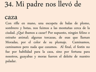 34. Mi padre nos llevó de
cazaCon rifle en mano, una escopeta de balas de plomo,
sombrero y botas, nos fuimos a las montañas cerca de la
ciudad. ¿Qué íbamos a cazar? Por supuesto, ningún felino o
extraño animal; algunas torcazas, de esas que llaman
Moradas, por el color de su plumaje. Caminamos,
caminamos pero nada que cazamos. Al final, el festín no
fue por habilidad para la caza, sino por fortuna para
nosotros, guayabas y moras fueron el deleite de nuestro
paladar.
 